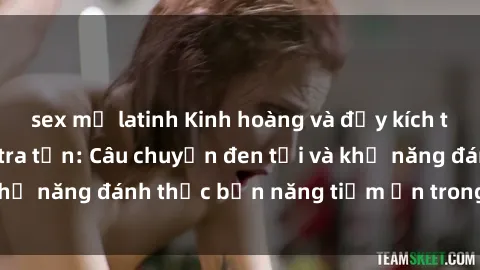sex mỹ latinh Kinh hoàng và đầy kích thích với phim sex tra tấn: Câu chuyện đen tối và khả năng đánh thức bản năng tiềm ẩn trong con người