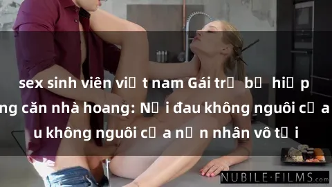 sex sinh viên việt nam Gái trẻ bị hiếp dâm bạo lực trong căn nhà hoang: Nỗi đau không nguôi của nạn nhân vô tội