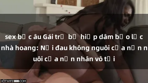 sex bắc âu Gái trẻ bị hiếp dâm bạo lực trong căn nhà hoang: Nỗi đau không nguôi của nạn nhân vô tội
