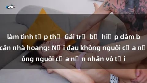 làm tình tập thể Gái trẻ bị hiếp dâm bạo lực trong căn nhà hoang: Nỗi đau không nguôi của nạn nhân vô tội