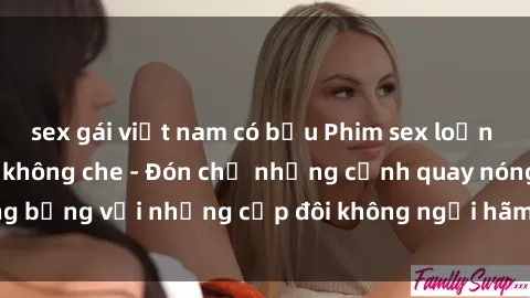 sex gái việt nam có bầu Phim sex loạn luân đầy kích thích không che - Đón chờ những cảnh quay nóng bỏng với những cặp đôi không ngại hãm hiếp gia đình trong lòng