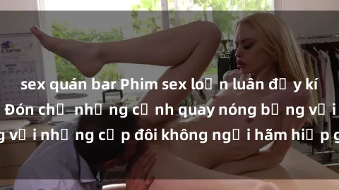 sex quán bar Phim sex loạn luân đầy kích thích không che - Đón chờ những cảnh quay nóng bỏng với những cặp đôi không ngại hãm hiếp gia đình trong lòng