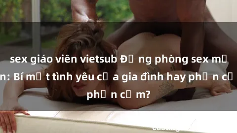 sex giáo viên vietsub Động phòng sex mẹ con: Bí mật tình yêu của gia đình hay phản cảm?