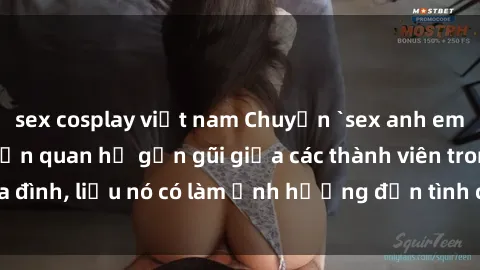 sex cosplay việt nam Chuyện `sex anh em ruột` - Đề cập đến quan hệ gần gũi giữa các thành viên trong gia đình, liệu nó có làm ảnh hưởng đến tình cảm gia đình hay không?