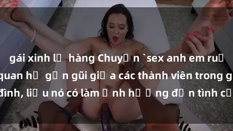gái xinh lộ hàng Chuyện `sex anh em ruột` - Đề cập đến quan hệ gần gũi giữa các thành viên trong gia đình, liệu nó có làm ảnh hưởng đến tình cảm gia đình hay không?