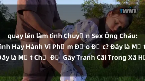 quay lén làm tình Chuyện Sex Ông Cháu: Mối Quan Hệ Gia Đình Hay Hành Vi Phạm Đạo Đức? Đây là Một Chủ Đề Gây Tranh Cãi Trong Xã Hội Hiện Nay.