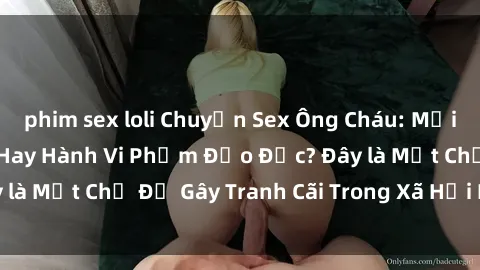 phim sex loli Chuyện Sex Ông Cháu: Mối Quan Hệ Gia Đình Hay Hành Vi Phạm Đạo Đức? Đây là Một Chủ Đề Gây Tranh Cãi Trong Xã Hội Hiện Nay.