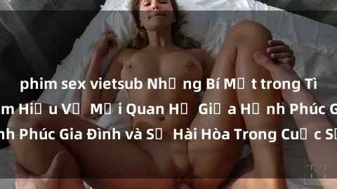 phim sex vietsub Những Bí Mật trong Tình Dục Gia Đình: Tìm Hiểu Về Mối Quan Hệ Giữa Hạnh Phúc Gia Đình và Sự Hài Hòa Trong Cuộc Sống Tình Dục