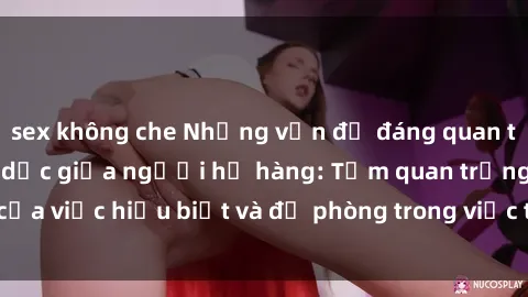 sex không che Những vấn đề đáng quan tâm về quan hệ tình dục giữa người họ hàng: Tầm quan trọng của việc hiểu biết và đề phòng trong việc tiếp xúc trong gia đình.