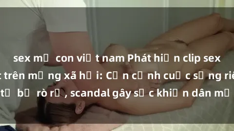 sex mẹ con việt nam Phát hiện clip sex quay lén hot nhất trên mạng xã hội: Cận cảnh cuộc sống riêng tư bị rò rỉ, scandal gây sốc khiến dân mạng không khỏi bàng hoàng