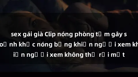 sex gái già Clip nóng phòng tắm gây sốt: Cận cảnh khoảnh khắc nóng bỏng khiến người xem không thể rời mắt