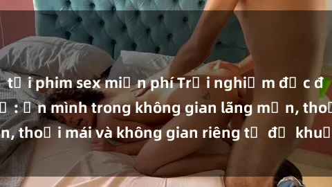 tải phim sex miễn phí Trải nghiệm độc đáo tại sex nhà nghỉ: ẩn mình trong không gian lãng mạn, thoải mái và không gian riêng tư để khuấy động tình ái.