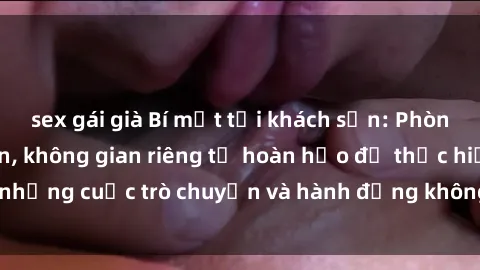 sex gái già Bí mật tại khách sạn: Phòng quay lén khép kín, không gian riêng tư hoàn hảo để thực hiện những cuộc trò chuyện và hành động không bị người khác phát hiện.