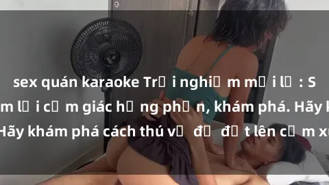 sex quán karaoke Trải nghiệm mới lạ: Sex trong xe hơi đem lại cảm giác hưng phấn, khám phá. Hãy khám phá cách thú vị để đốt lên cảm xúc trong cuộc tình!