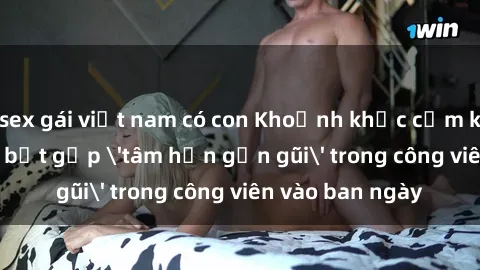 sex gái việt nam có con Khoảnh khắc cấm kỵ: Cặp đôi bị bắt gặp 'tâm hồn gần gũi' trong công viên vào ban ngày