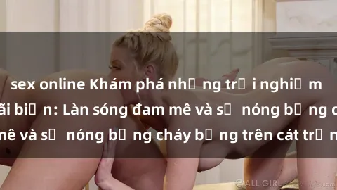 sex online Khám phá những trải nghiệm độc đáo tại sex bãi biển: Làn sóng đam mê và sự nóng bỏng cháy bỏng trên cát trắng
