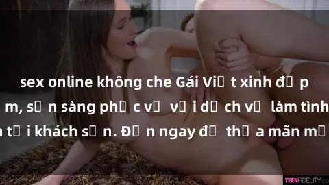 sex online không che Gái Việt xinh đẹp, nồng nàn tình cảm, sẵn sàng phục vụ với dịch vụ làm tình tại khách sạn. Đến ngay để thỏa mãn mọi khao khát của bạn!
