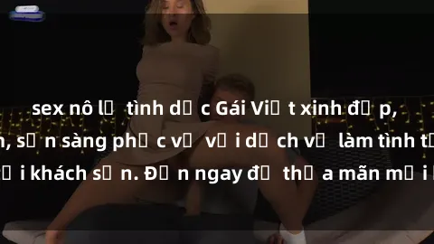 sex nô lệ tình dục Gái Việt xinh đẹp, nồng nàn tình cảm, sẵn sàng phục vụ với dịch vụ làm tình tại khách sạn. Đến ngay để thỏa mãn mọi khao khát của bạn!