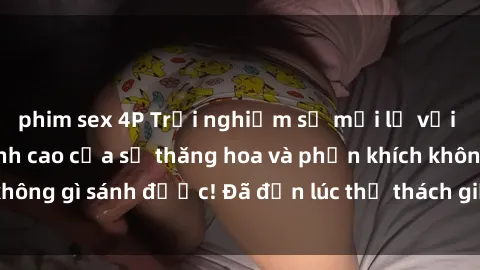 phim sex 4P Trải nghiệm sự mới lạ với sex gangbang: Đỉnh cao của sự thăng hoa và phấn khích không gì sánh được! Đã đến lúc thử thách giới hạn của bạn!