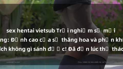 sex hentai vietsub Trải nghiệm sự mới lạ với sex gangbang: Đỉnh cao của sự thăng hoa và phấn khích không gì sánh được! Đã đến lúc thử thách giới hạn của bạn!