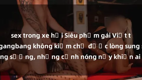 sex trong xe hơi Siêu phẩm gái Việt tham gia trong buổi gangbang không kiềm chế được lòng sung sướng, những cảnh nóng nảy khiến ai cũng phải mãn nhãn