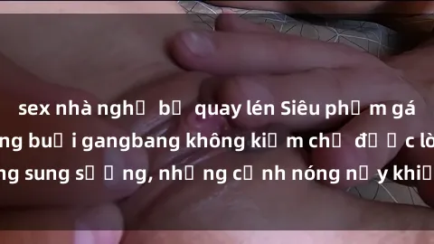 sex nhà nghỉ bị quay lén Siêu phẩm gái Việt tham gia trong buổi gangbang không kiềm chế được lòng sung sướng, những cảnh nóng nảy khiến ai cũng phải mãn nhãn