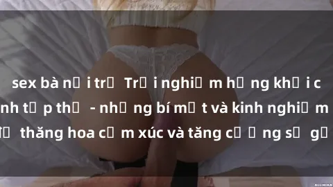 sex bà nội trợ Trải nghiệm hứng khởi cùng với việc làm tình tập thể - những bí mật và kinh nghiệm để thăng hoa cảm xúc và tăng cường sự gắn kết trong mối quan hệ