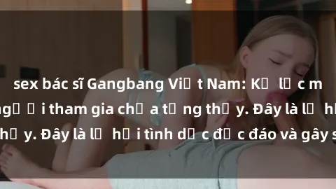 sex bác sĩ Gangbang Việt Nam: Kỷ lục mới với số lượng người tham gia chưa từng thấy. Đây là lễ hội tình dục độc đáo và gây sốc.
