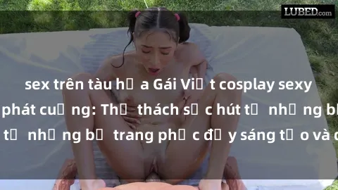 sex trên tàu hỏa Gái Việt cosplay sexy khiến fan hâm mộ phát cuồng: Thử thách sức hút từ những bộ trang phục đầy sáng tạo và quyến rũ!