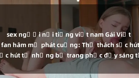 sex người nổi tiếng việt nam Gái Việt cosplay sexy khiến fan hâm mộ phát cuồng: Thử thách sức hút từ những bộ trang phục đầy sáng tạo và quyến rũ!