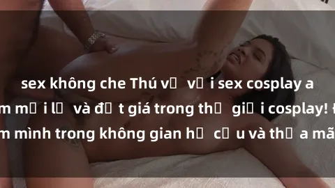 sex không che Thú vị với sex cosplay anime: Trải nghiệm mới lạ và đắt giá trong thế giới cosplay! Đắm mình trong không gian hư cấu và thỏa mãn niềm đam mê của bạn!