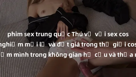 phim sex trung quốc Thú vị với sex cosplay anime: Trải nghiệm mới lạ và đắt giá trong thế giới cosplay! Đắm mình trong không gian hư cấu và thỏa mãn niềm đam mê của bạn!