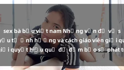 sex bà bầu việt nam Những vấn đề về sex học sinh: Các yếu tố ảnh hưởng và cách giáo viên giải quyết hiệu quả để đảm bảo sự phát triển toàn diện.