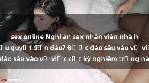 sex online Nghi án sex nhân viên nhà hàng: Hậu quả và hậu quyết đến đâu? Được đào sâu vào vụ việc cực kỳ nghiêm trọng này.