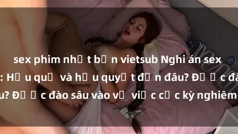 sex phim nhật bản vietsub Nghi án sex nhân viên nhà hàng: Hậu quả và hậu quyết đến đâu? Được đào sâu vào vụ việc cực kỳ nghiêm trọng này.