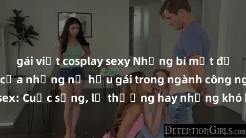 gái việt cosplay sexy Những bí mật đằng sau cuộc sống của những nữ hầu gái trong ngành công nghiệp sex: Cuộc sống, lẽ thường hay những khó khăn mà họ phải đối mặt.