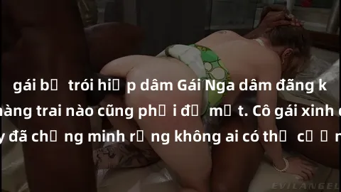 gái bị trói hiếp dâm Gái Nga dâm đãng khiến tim bất cứ chàng trai nào cũng phải đỏ mặt. Cô gái xinh đẹp này đã chứng minh rằng không ai có thể cưỡng lại khi cô làm tình đắm say.