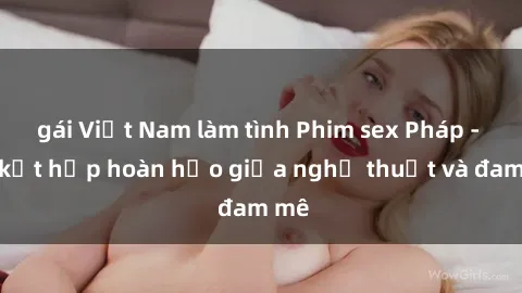 gái Việt Nam làm tình Phim sex Pháp - Sự kết hợp hoàn hảo giữa nghệ thuật và đam mê