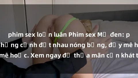 phim sex loạn luân Phim sex Mỹ đen: phút mãnh liệt với những cảnh địt nhau nóng bỏng, đầy mê hoặc. Xem ngay để thỏa mãn cơn khát tình dục của bạn!