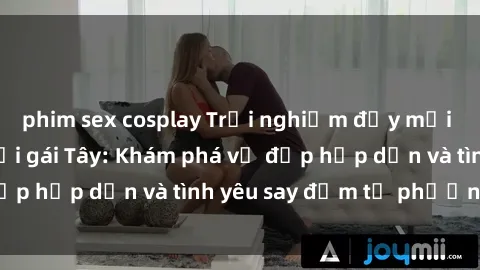 phim sex cosplay Trải nghiệm đầy mới lạ khi quan hệ với gái Tây: Khám phá vẻ đẹp hấp dẫn và tình yêu say đắm từ phương Tây
