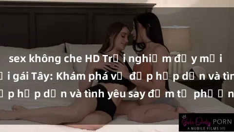 sex không che HD Trải nghiệm đầy mới lạ khi quan hệ với gái Tây: Khám phá vẻ đẹp hấp dẫn và tình yêu say đắm từ phương Tây