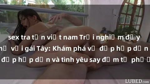 sex tra tấn việt nam Trải nghiệm đầy mới lạ khi quan hệ với gái Tây: Khám phá vẻ đẹp hấp dẫn và tình yêu say đắm từ phương Tây
