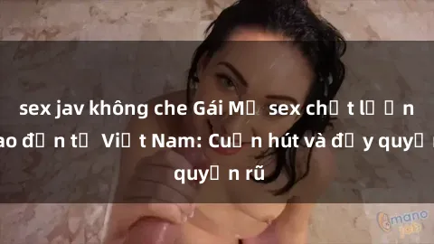 sex jav không che Gái Mỹ sex chất lượng cao đến từ Việt Nam: Cuốn hút và đầy quyến rũ