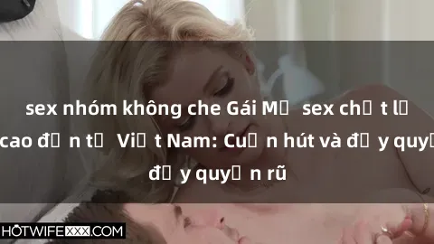 sex nhóm không che Gái Mỹ sex chất lượng cao đến từ Việt Nam: Cuốn hút và đầy quyến rũ