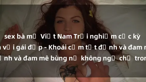 sex bà mẹ Việt Nam Trải nghiệm cực kỳ thú vị khi làm tình với gái đẹp - Khoái cảm tột đỉnh và đam mê bùng nổ không ngờ chỉ trong một đêm!