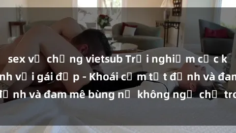 sex vợ chồng vietsub Trải nghiệm cực kỳ thú vị khi làm tình với gái đẹp - Khoái cảm tột đỉnh và đam mê bùng nổ không ngờ chỉ trong một đêm!