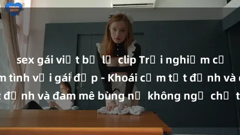 sex gái việt bị lộ clip Trải nghiệm cực kỳ thú vị khi làm tình với gái đẹp - Khoái cảm tột đỉnh và đam mê bùng nổ không ngờ chỉ trong một đêm!