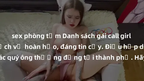 sex phòng tắm Danh sách gái call girl vip chất lượng, dịch vụ hoàn hảo, đáng tin cậy. Điều hấp dẫn cho các quý ông thượng đẳng tại thành phố. Hãy nhấc máy và đặt lịch ngay!
