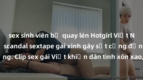 sex sinh viên bị quay lén Hotgirl Việt Nam lộ clip nóng! Vụ scandal sextape gái xinh gây sốt cộng đồng mạng. Clip sex gái Việt khiến dân tình xôn xao, cảnh báo nguy cơ lộ hàng.