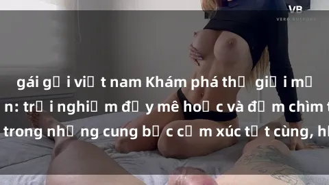 gái gọi việt nam Khám phá thế giới mới với sex người lớn: trải nghiệm đầy mê hoặc và đắm chìm trong những cung bậc cảm xúc tột cùng, hứng khởi và cuốn hút.